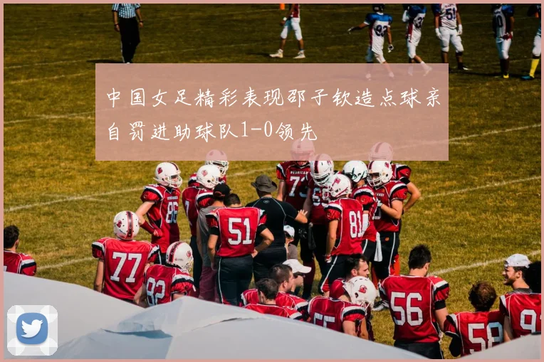 中国女足精彩表现邵子钦造点球亲自罚进助球队1-0领先