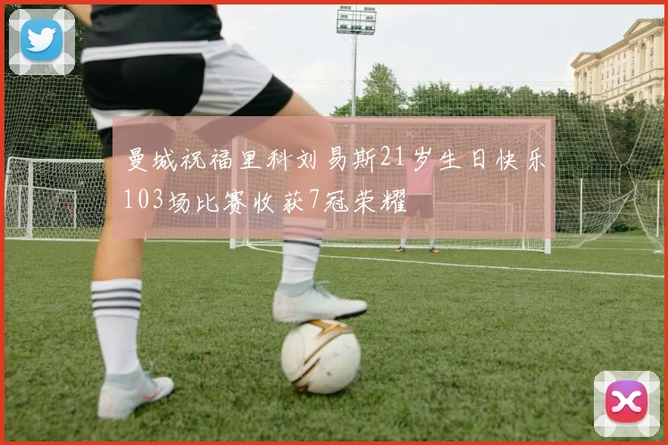 曼城祝福里科刘易斯21岁生日快乐103场比赛收获7冠荣耀