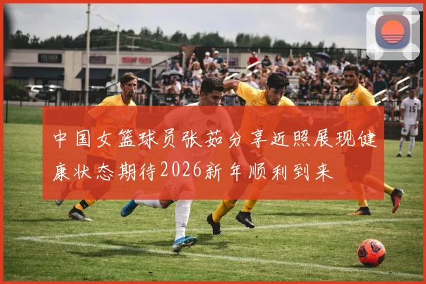 中国女篮球员张茹分享近照展现健康状态期待2026新年顺利到来