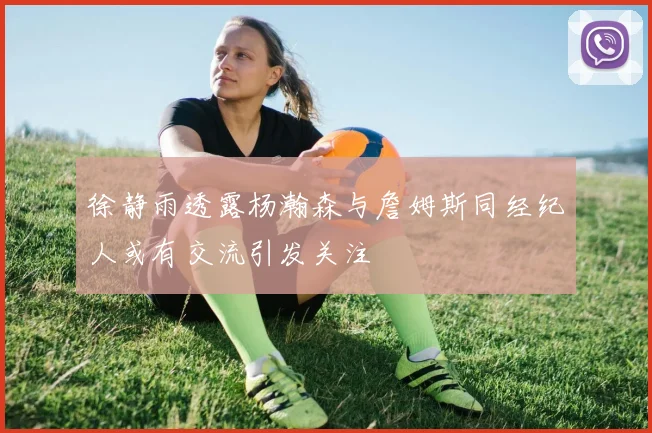 徐静雨透露杨瀚森与詹姆斯同经纪人或有交流引发关注