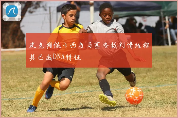 皮克调侃卡西与马塞洛裁判情结称其已成DNA特征