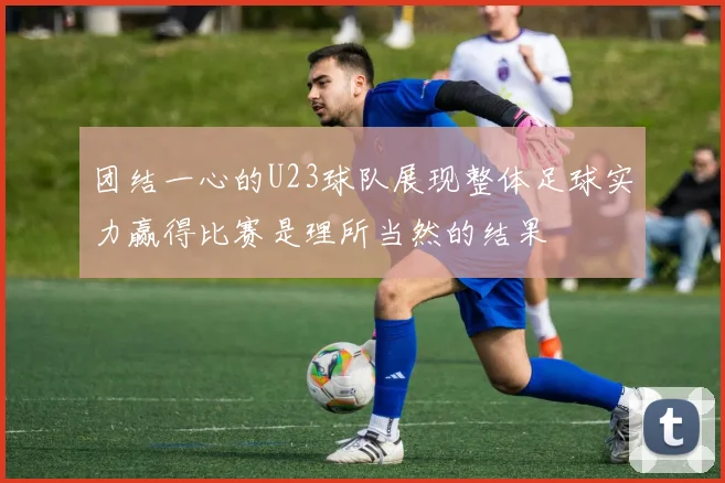 团结一心的U23球队展现整体足球实力赢得比赛是理所当然的结果