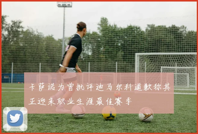 卡萨诺为曾批评迪马尔科道歉称其正迎来职业生涯最佳赛季