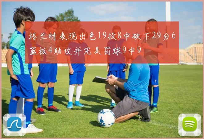 格兰特表现出色19投8中砍下29分6篮板4助攻并完美罚球9中9