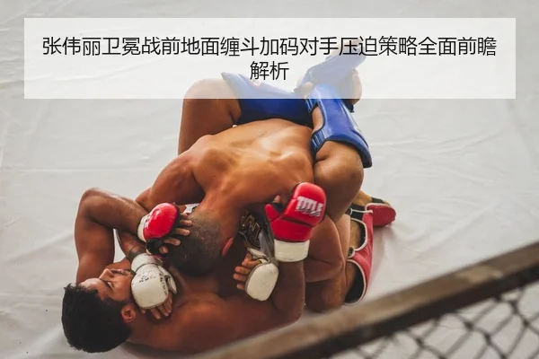 张伟丽卫冕战前地面缠斗加码对手压迫策略全面前瞻解析