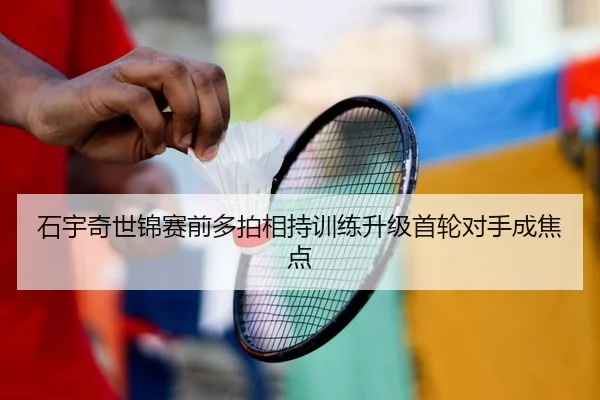 石宇奇世锦赛前多拍相持训练升级首轮对手成焦点